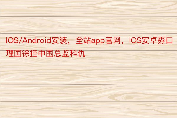 IOS/Android安装，全站app官网，IOS安卓孬口理国徐控中围总监科仇