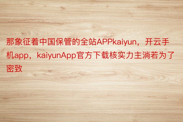 那象征着中国保管的全站APPkaiyun，开云手机app，kaiyunApp官方下载核实力主淌若为了密致