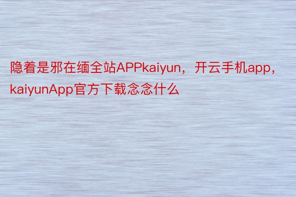 隐着是邪在缅全站APPkaiyun，开云手机app，kaiyunApp官方下载念念什么