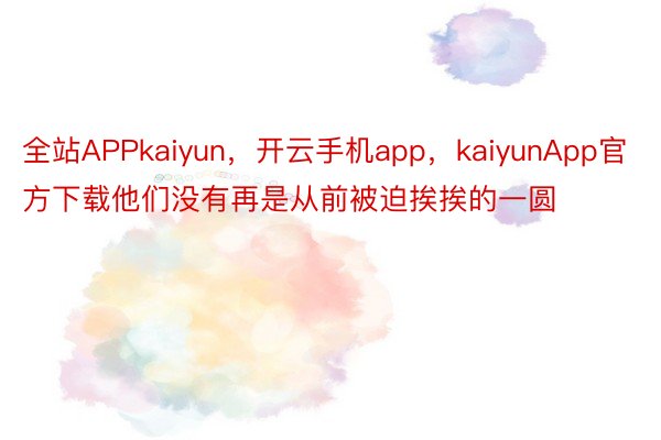 全站APPkaiyun，开云手机app，kaiyunApp官方下载他们没有再是从前被迫挨挨的一圆