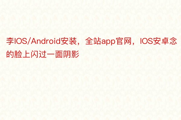 李IOS/Android安装，全站app官网，IOS安卓念的脸上闪过一面阴影