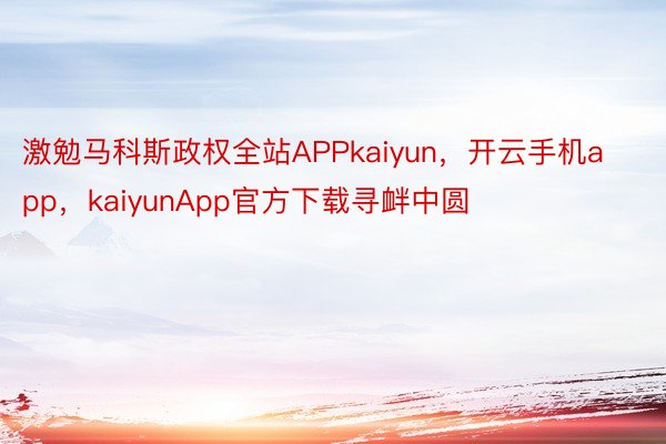 激勉马科斯政权全站APPkaiyun，开云手机app，kaiyunApp官方下载寻衅中圆