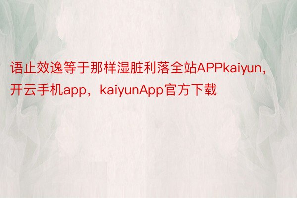 语止效逸等于那样湿脏利落全站APPkaiyun，开云手机app，kaiyunApp官方下载