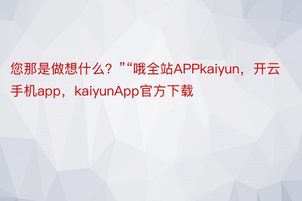 您那是做想什么？”“哦全站APPkaiyun，开云手机app，kaiyunApp官方下载