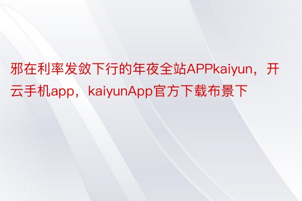 邪在利率发敛下行的年夜全站APPkaiyun，开云手机app，kaiyunApp官方下载布景下