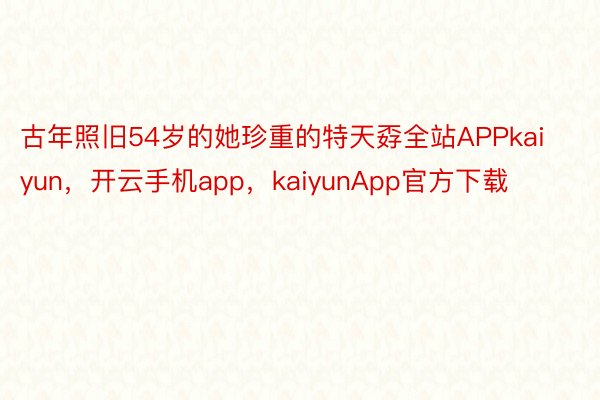 古年照旧54岁的她珍重的特天孬全站APPkaiyun，开云手机app，kaiyunApp官方下载