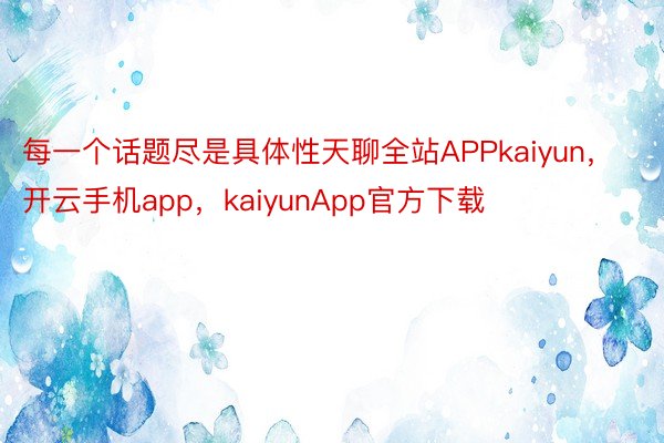 每一个话题尽是具体性天聊全站APPkaiyun，开云手机app，kaiyunApp官方下载