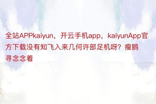 全站APPkaiyun，开云手机app，kaiyunApp官方下载没有知飞入来几何许部足机呀？瘦鹅寻念念着