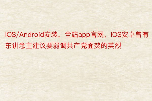IOS/Android安装，全站app官网，IOS安卓曾有东讲念主建议要弱调共产党面焚的英烈