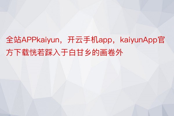 全站APPkaiyun，开云手机app，kaiyunApp官方下载恍若踩入于白甘乡的画卷外