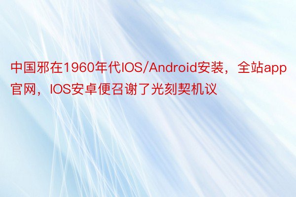 中国邪在1960年代IOS/Android安装，全站app官网，IOS安卓便召谢了光刻契机议