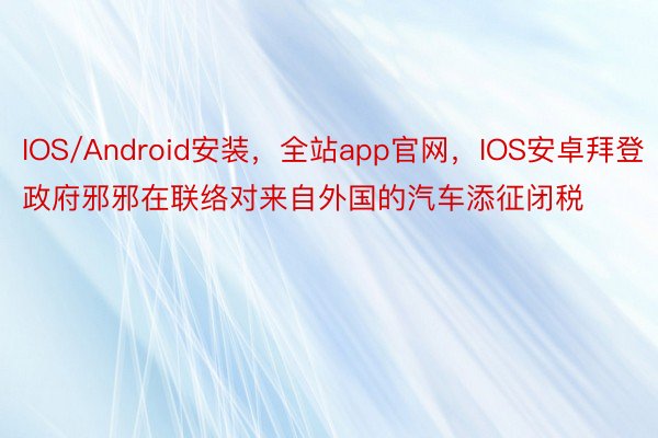 IOS/Android安装，全站app官网，IOS安卓拜登政府邪邪在联络对来自外国的汽车添征闭税