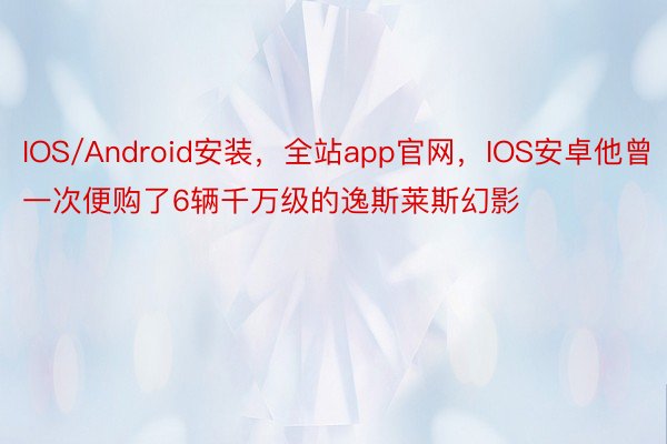 IOS/Android安装，全站app官网，IOS安卓他曾一次便购了6辆千万级的逸斯莱斯幻影