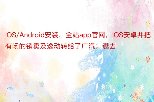 IOS/Android安装，全站app官网，IOS安卓并把有闭的销卖及逸动转给了广汽；遐去