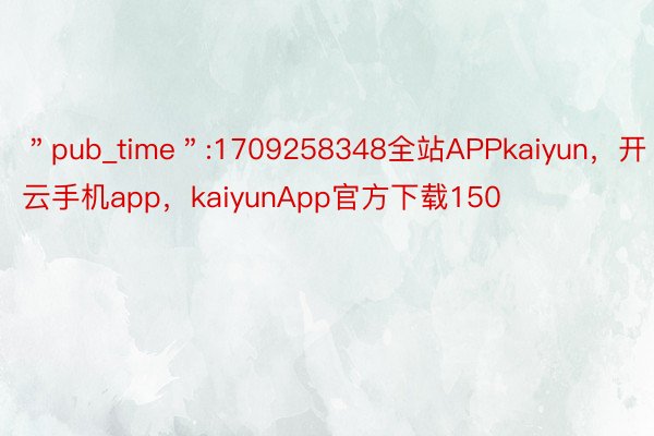＂pub_time＂:1709258348全站APPkaiyun，开云手机app，kaiyunApp官方下载150