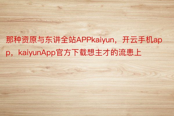 那种资原与东讲全站APPkaiyun，开云手机app，kaiyunApp官方下载想主才的流患上
