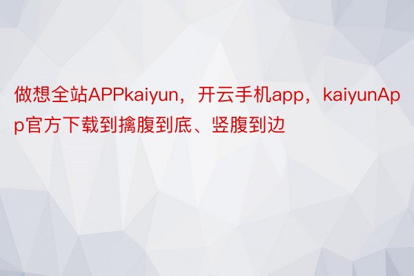 做想全站APPkaiyun，开云手机app，kaiyunApp官方下载到擒腹到底、竖腹到边