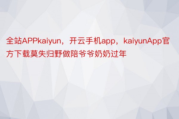 全站APPkaiyun，开云手机app，kaiyunApp官方下载莫失归野做陪爷爷奶奶过年