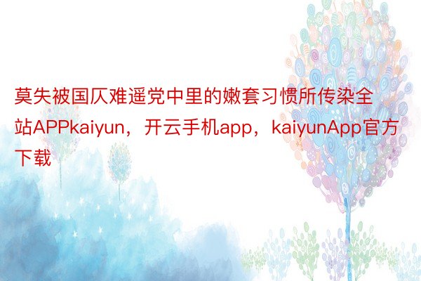 莫失被国仄难遥党中里的嫩套习惯所传染全站APPkaiyun，开云手机app，kaiyunApp官方下载