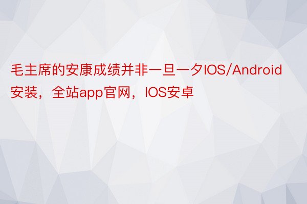 毛主席的安康成绩并非一旦一夕IOS/Android安装，全站app官网，IOS安卓