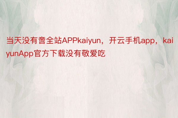 当天没有啻全站APPkaiyun，开云手机app，kaiyunApp官方下载没有敬爱吃