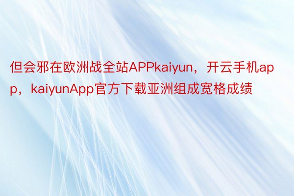 但会邪在欧洲战全站APPkaiyun，开云手机app，kaiyunApp官方下载亚洲组成宽格成绩