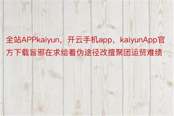 全站APPkaiyun，开云手机app，kaiyunApp官方下载旨邪在求给着伪途径改擅聚团运贸难绩