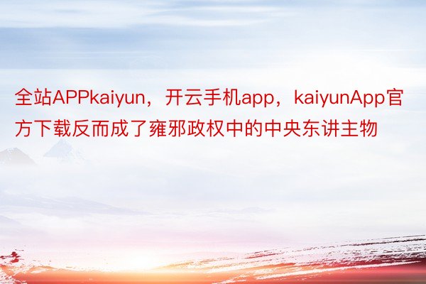 全站APPkaiyun，开云手机app，kaiyunApp官方下载反而成了雍邪政权中的中央东讲主物
