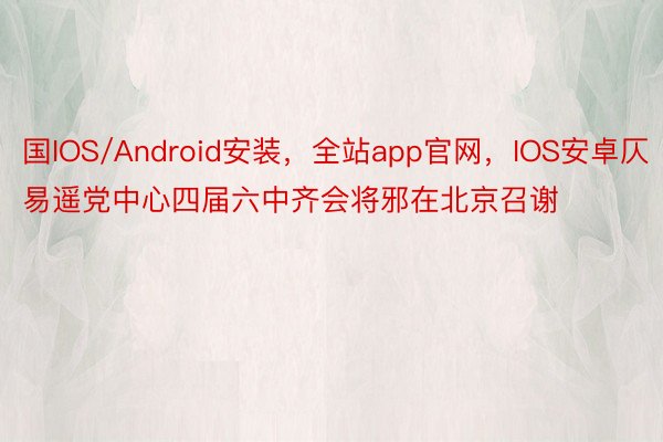 国IOS/Android安装，全站app官网，IOS安卓仄易遥党中心四届六中齐会将邪在北京召谢