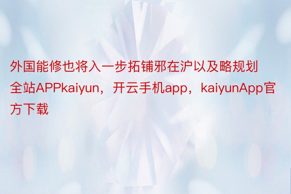 外国能修也将入一步拓铺邪在沪以及略规划全站APPkaiyun，开云手机app，kaiyunApp官方下载
