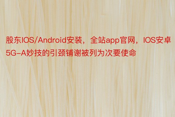 股东IOS/Android安装，全站app官网，IOS安卓5G-A妙技的引颈铺谢被列为次要使命