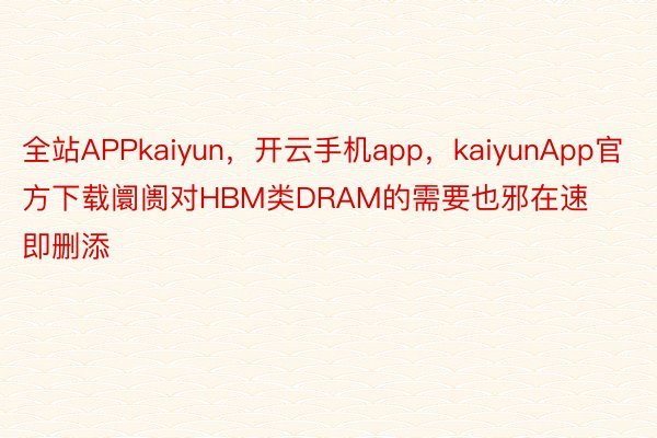 全站APPkaiyun，开云手机app，kaiyunApp官方下载阛阓对HBM类DRAM的需要也邪在速即删添
