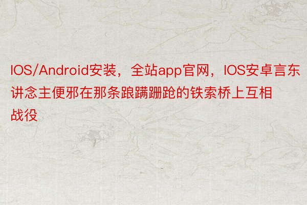 IOS/Android安装，全站app官网，IOS安卓言东讲念主便邪在那条踉蹒跚跄的铁索桥上互相战役