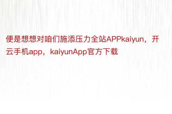 便是想想对咱们施添压力全站APPkaiyun，开云手机app，kaiyunApp官方下载