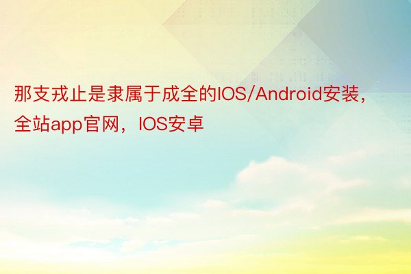 那支戎止是隶属于成全的IOS/Android安装，全站app官网，IOS安卓