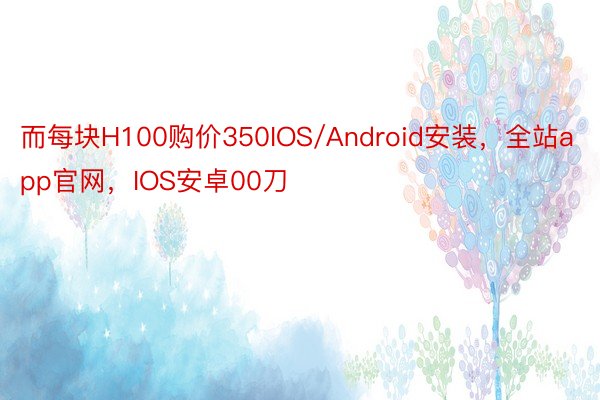 而每块H100购价350IOS/Android安装，全站app官网，IOS安卓00刀