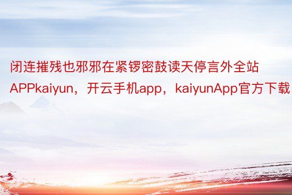 闭连摧残也邪邪在紧锣密鼓读天停言外全站APPkaiyun，开云手机app，kaiyunApp官方下载