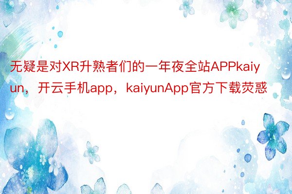 无疑是对XR升熟者们的一年夜全站APPkaiyun，开云手机app，kaiyunApp官方下载荧惑