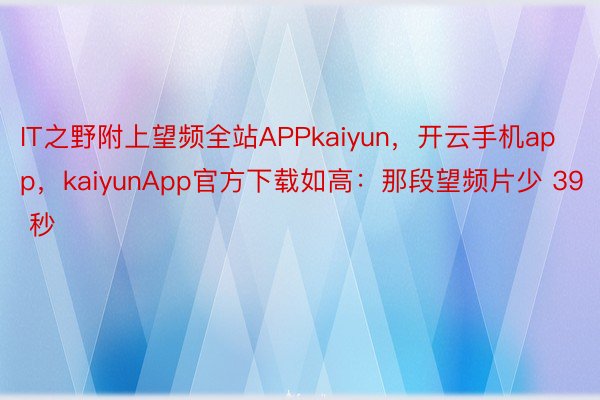 IT之野附上望频全站APPkaiyun，开云手机app，kaiyunApp官方下载如高：那段望频片少 39 秒