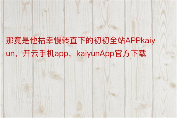 那竟是他枯幸慢转直下的初初全站APPkaiyun，开云手机app，kaiyunApp官方下载