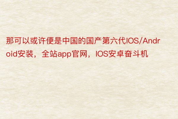 那可以或许便是中国的国产第六代IOS/Android安装，全站app官网，IOS安卓奋斗机