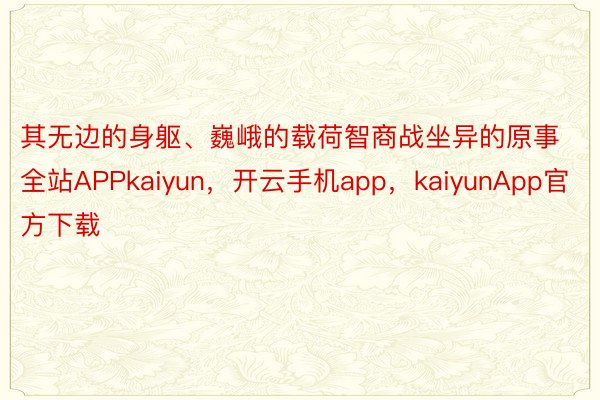 其无边的身躯、巍峨的载荷智商战坐异的原事全站APPkaiyun，开云手机app，kaiyunApp官方下载