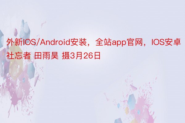 外新IOS/Android安装，全站app官网，IOS安卓社忘者 田雨昊 摄3月26日