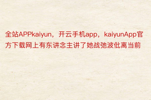 全站APPkaiyun，开云手机app，kaiyunApp官方下载网上有东讲念主讲了她战弛波仳离当前