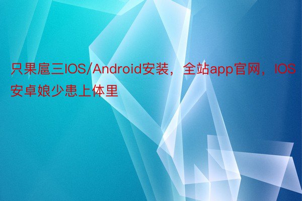 只果扈三IOS/Android安装，全站app官网，IOS安卓娘少患上体里