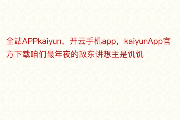 全站APPkaiyun，开云手机app，kaiyunApp官方下载咱们最年夜的敌东讲想主是饥饥
