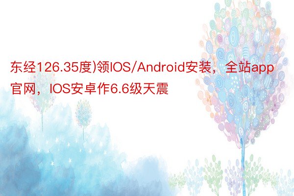 东经126.35度)领IOS/Android安装，全站app官网，IOS安卓作6.6级天震