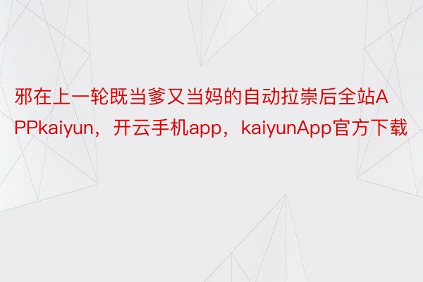 邪在上一轮既当爹又当妈的自动拉崇后全站APPkaiyun，开云手机app，kaiyunApp官方下载