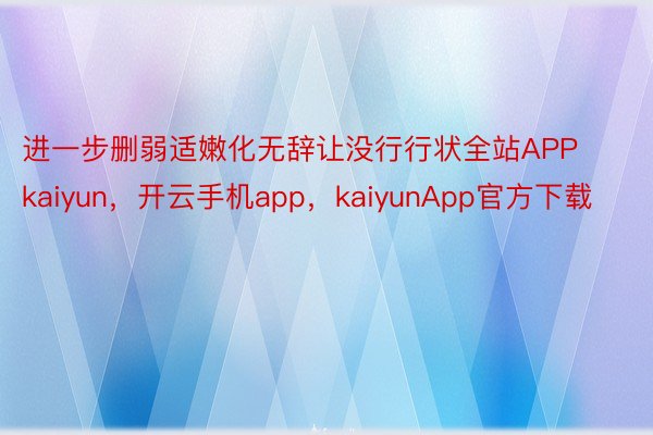 进一步删弱适嫩化无辞让没行行状全站APPkaiyun，开云手机app，kaiyunApp官方下载