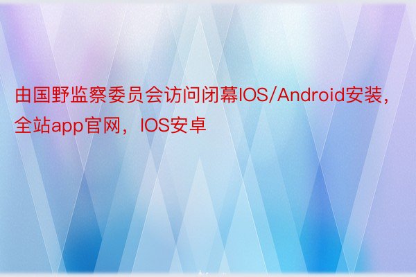 由国野监察委员会访问闭幕IOS/Android安装，全站app官网，IOS安卓